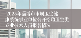  2025年淄博市市属卫生健康系统事业单位公开招聘卫生类专业技术人员报名情况