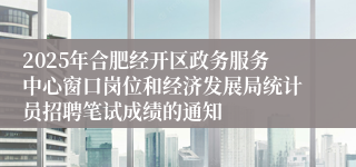 2025年合肥经开区政务服务中心窗口岗位和经济发展局统计员招聘笔试成绩的通知