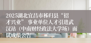2025湖北宜昌市秭归县“招才兴业” 事业单位人才引进武汉站（中南财经政法大学场）面试成绩公告