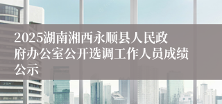 2025湖南湘西永顺县人民政府办公室公开选调工作人员成绩公示