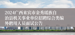 2024广西来宾市金秀瑶族自治县机关事业单位招聘综合类编外聘用人员面试公告