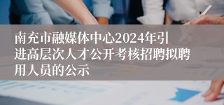 南充市融媒体中心2024年引进高层次人才公开考核招聘拟聘用人员的公示