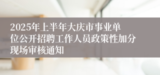 2025年上半年大庆市事业单位公开招聘工作人员政策性加分现场审核通知