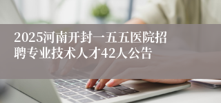 2025河南开封一五五医院招聘专业技术人才42人公告