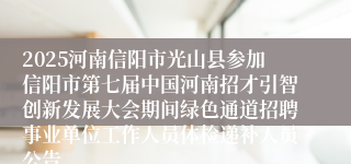 2025河南信阳市光山县参加信阳市第七届中国河南招才引智创新发展大会期间绿色通道招聘事业单位工作人员体检递补人员公告