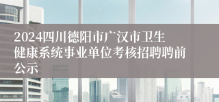 2024四川德阳市广汉市卫生健康系统事业单位考核招聘聘前公示