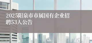 2025阳泉市市属国有企业招聘53人公告