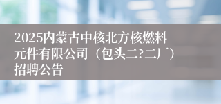 2025内蒙古中核北方核燃料元件有限公司（包头二?二厂）招聘公告