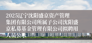 2025辽宁沈阳盛京资产管理集团有限公司所属子公司沈阳盛京私募基金管理有限公司拟聘用人员公示