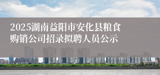 2025湖南益阳市安化县粮食购销公司招录拟聘人员公示