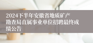 2024下半年安徽省地质矿产勘查局直属事业单位招聘最终成绩公告