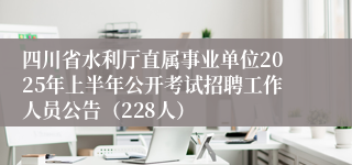 四川省水利厅直属事业单位2025年上半年公开考试招聘工作人员公告（228人）