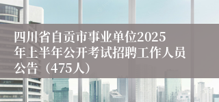 四川省自贡市事业单位2025年上半年公开考试招聘工作人员公告（475人）