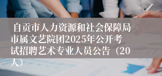  自贡市人力资源和社会保障局市属文艺院团2025年公开考试招聘艺术专业人员公告（20人）