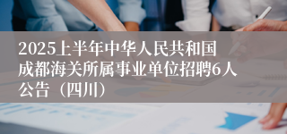 2025上半年中华人民共和国成都海关所属事业单位招聘6人公告（四川）