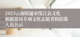 2025云南昭通市绥江县文化和旅游局专项文化志愿者拟招募人员公示