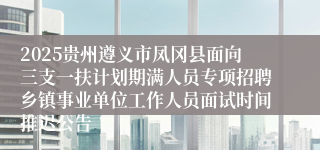 2025贵州遵义市凤冈县面向三支一扶计划期满人员专项招聘乡镇事业单位工作人员面试时间推迟公告