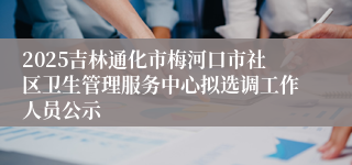 2025吉林通化市梅河口市社区卫生管理服务中心拟选调工作人员公示