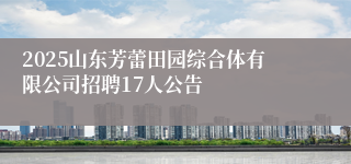 2025山东芳蕾田园综合体有限公司招聘17人公告