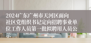 2024广东广州市天河区面向社区党组织书记定向招聘事业单位工作人员第一批拟聘用人员公示
