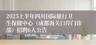 2025上半年四川国际旅行卫生保健中心（成都海关口岸门诊部）招聘6人公告