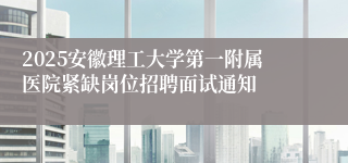 2025安徽理工大学第一附属医院紧缺岗位招聘面试通知