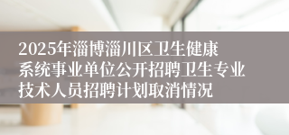 2025年淄博淄川区卫生健康系统事业单位公开招聘卫生专业技术人员招聘计划取消情况