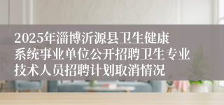 2025年淄博沂源县卫生健康系统事业单位公开招聘卫生专业技术人员招聘计划取消情况