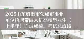 2025山东威海市荣成市事业单位招聘带编入伍高校毕业生（上半年）面试成绩、考试总成绩及拟进入带编入伍范围人员公告