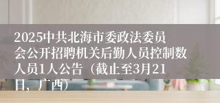 2025中共北海市委政法委员会公开招聘机关后勤人员控制数人员1人公告（截止至3月21日，广西）