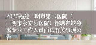2025福建三明市第二医院（三明市永安总医院）招聘紧缺急需专业工作人员面试有关事项公告