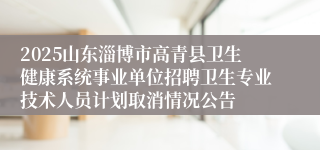 2025山东淄博市高青县卫生健康系统事业单位招聘卫生专业技术人员计划取消情况公告