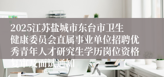 2025江苏盐城市东台市卫生健康委员会直属事业单位招聘优秀青年人才研究生学历岗位资格复审及面试通知