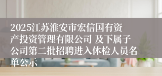 2025江苏淮安市宏信国有资产投资管理有限公司 及下属子公司第二批招聘进入体检人员名单公示