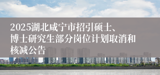 2025湖北咸宁市招引硕士、博士研究生部分岗位计划取消和核减公告