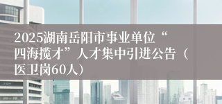 2025湖南岳阳市事业单位“四海揽才”人才集中引进公告（医卫岗60人）