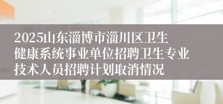 2025山东淄博市淄川区卫生健康系统事业单位招聘卫生专业技术人员招聘计划取消情况