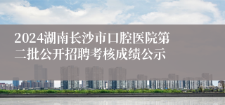 2024湖南长沙市口腔医院第二批公开招聘考核成绩公示