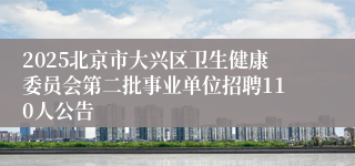 2025北京市大兴区卫生健康委员会第二批事业单位招聘110人公告