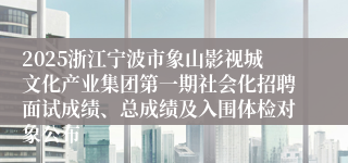 2025浙江宁波市象山影视城文化产业集团第一期社会化招聘面试成绩、总成绩及入围体检对象公布