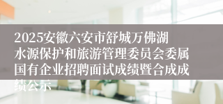 2025安徽六安市舒城万佛湖水源保护和旅游管理委员会委属国有企业招聘面试成绩暨合成成绩公示