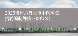 2025贵州六盘水市中医医院招聘编制外执业医师公告