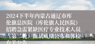 2024下半年内蒙古通辽市库伦旗总医院（库伦旗人民医院）招聘急需紧缺医疗专业技术人员（第二轮）面试成绩公布和体检有关公告