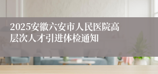 2025安徽六安市人民医院高层次人才引进体检通知