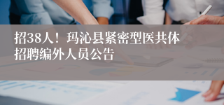 招38人！玛沁县紧密型医共体招聘编外人员公告