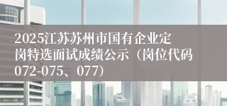 2025江苏苏州市国有企业定岗特选面试成绩公示（岗位代码072-075、077）  
