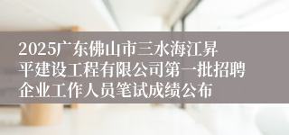 2025广东佛山市三水海江昇平建设工程有限公司第一批招聘企业工作人员笔试成绩公布
