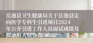 岳池县卫生健康局关于岳池县定向医学专科生引进项目2024年公开引进工作人员面试成绩及拟录用人员公告