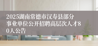 2025湖南常德市汉寿县部分事业单位公开招聘高层次人才80人公告