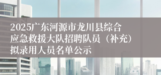 2025广东河源市龙川县综合应急救援大队招聘队员（补充）拟录用人员名单公示